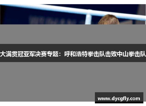 大满贯冠亚军决赛专题：呼和浩特拳击队击败中山拳击队